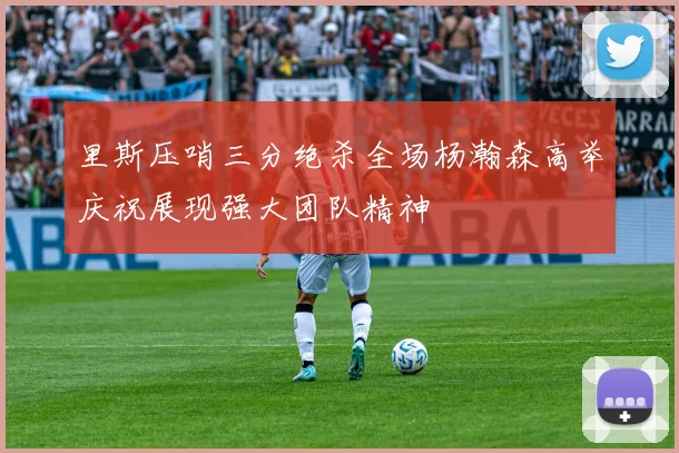 里斯压哨三分绝杀全场杨瀚森高举庆祝展现强大团队精神