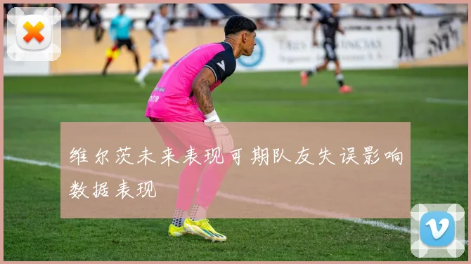 维尔茨未来表现可期队友失误影响数据表现