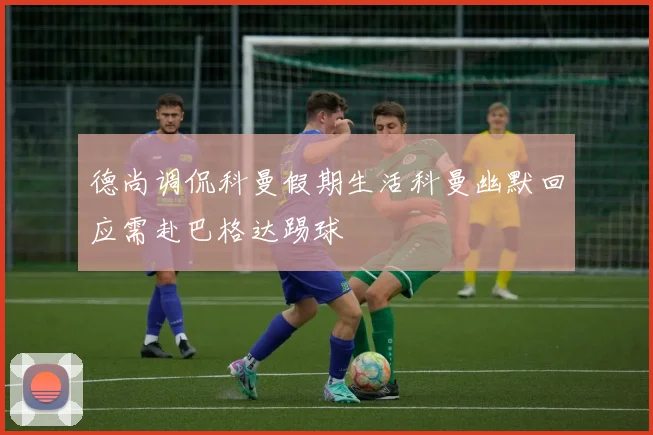 德尚调侃科曼假期生活科曼幽默回应需赴巴格达踢球