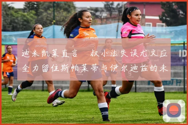 迪米凯莱直言囧叔小法失误尤文应全力留住斯帕莱蒂与伊尔迪兹的未来分析