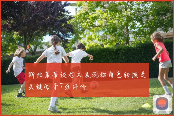 斯帕莱蒂谈尤文表现称角色转换是关键给予7分评价