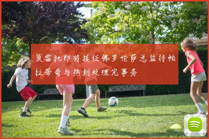 莫雷托即将接任佛罗伦萨总监待帕拉蒂奇与热刺处理完事务
