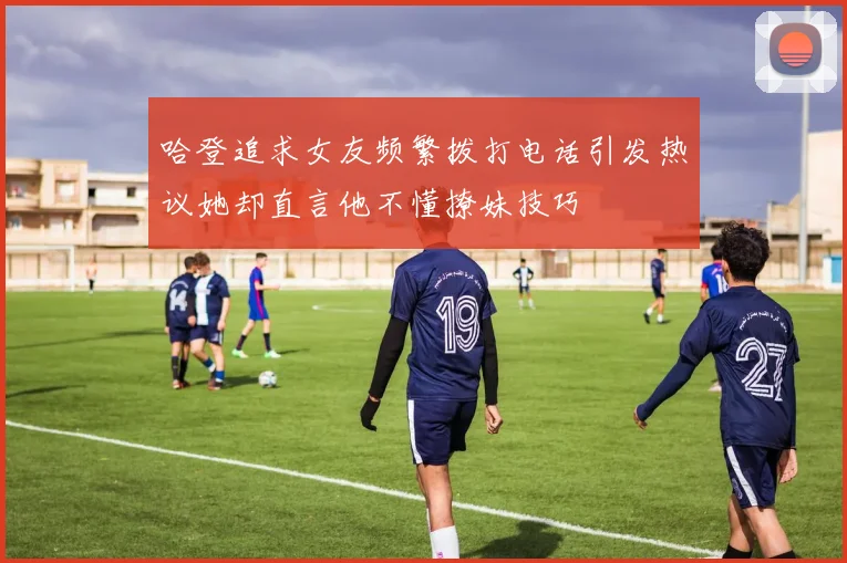 哈登追求女友频繁拨打电话引发热议她却直言他不懂撩妹技巧