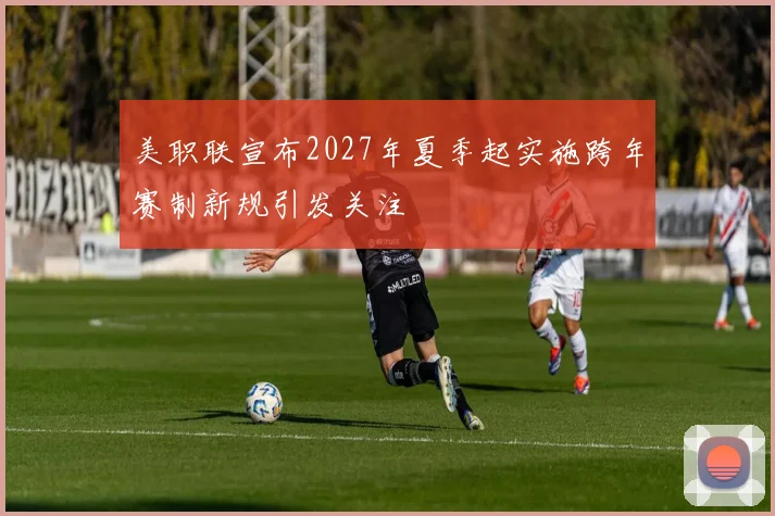 美职联宣布2027年夏季起实施跨年赛制新规引发关注