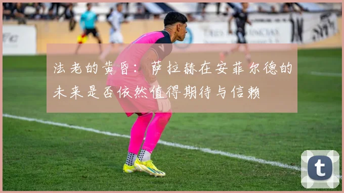 法老的黄昏:萨拉赫在安菲尔德的未来是否依然值得期待与信赖