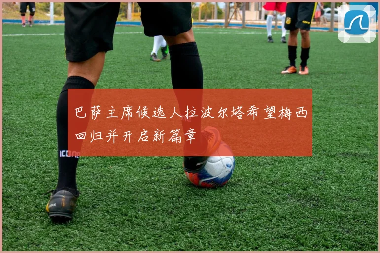 巴萨主席候选人拉波尔塔希望梅西回归并开启新篇章