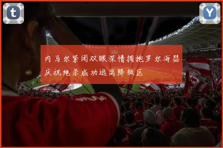 内马尔紧闭双眼深情拥抱罗尔海瑟庆祝绝杀成功逃离降级区