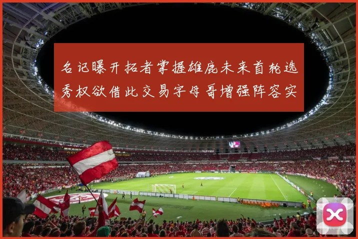 名记曝开拓者掌握雄鹿未来首轮选秀权欲借此交易字母哥增强阵容实力