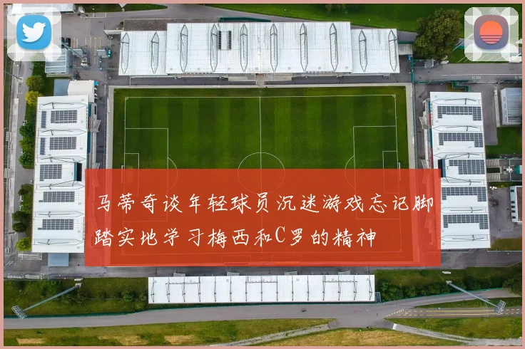 马蒂奇谈年轻球员沉迷游戏忘记脚踏实地学习梅西和C罗的精神