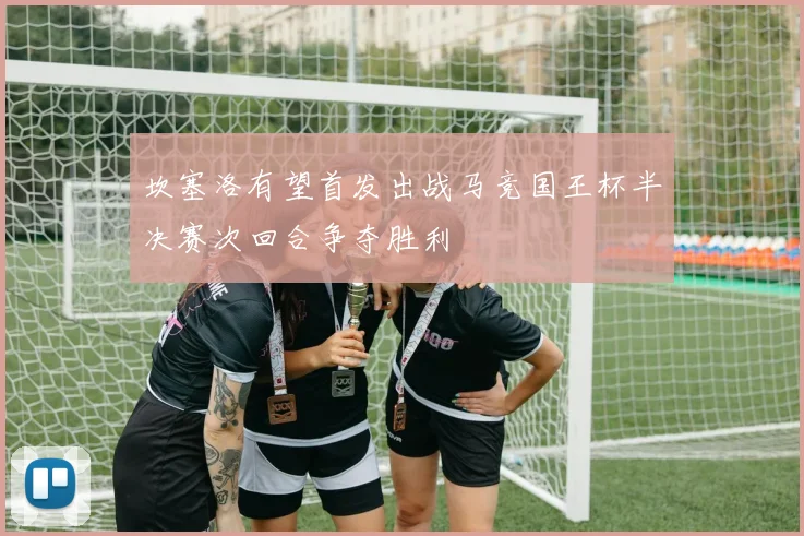 坎塞洛有望首发出战马竞国王杯半决赛次回合争夺胜利