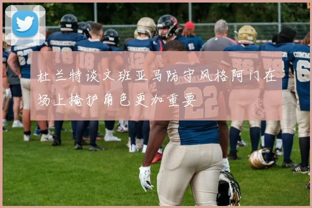 杜兰特谈文班亚马防守风格阿门在场上掩护角色更加重要