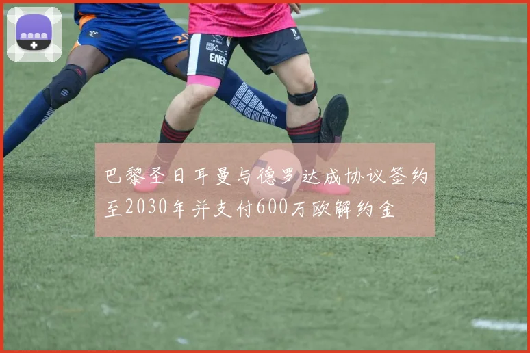 巴黎圣日耳曼与德罗达成协议签约至2030年并支付600万欧解约金