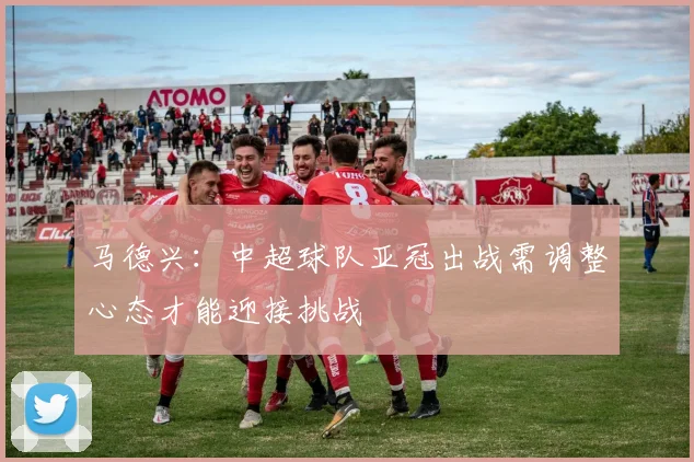 马德兴:中超球队亚冠出战需调整心态才能迎接挑战
