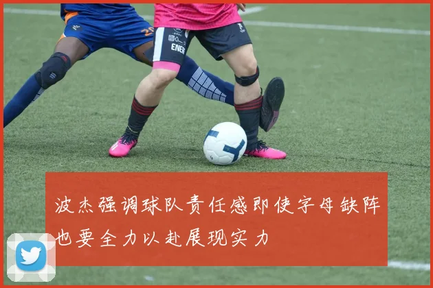 波杰强调球队责任感即使字母缺阵也要全力以赴展现实力
