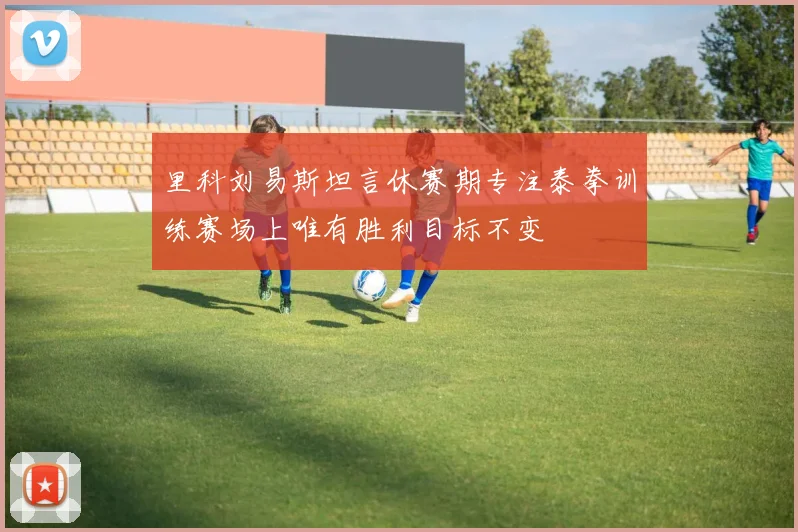 里科刘易斯坦言休赛期专注泰拳训练赛场上唯有胜利目标不变
