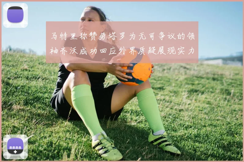 马特里称赞劳塔罗为无可争议的领袖齐沃成功回应外界质疑展现实力