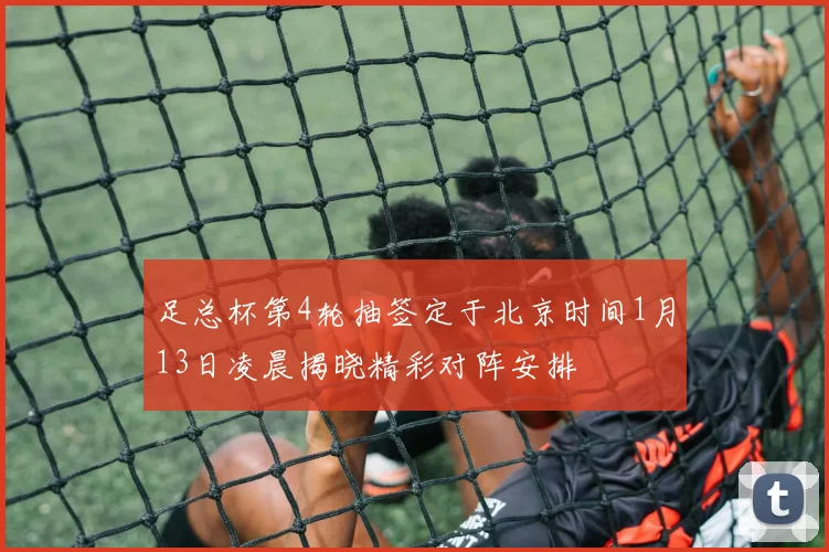 足总杯第4轮抽签定于北京时间1月13日凌晨揭晓精彩对阵安排